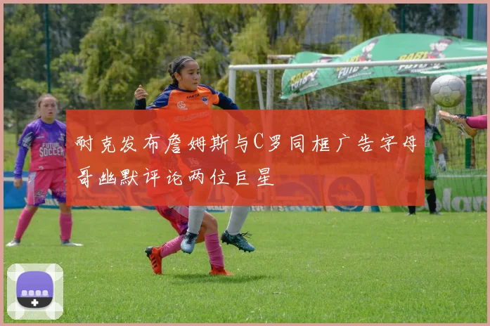 耐克发布詹姆斯与C罗同框广告字母哥幽默评论两位巨星