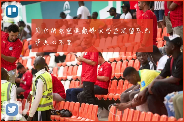 贝尔纳尔重返巅峰状态坚定留队巴萨决心不变