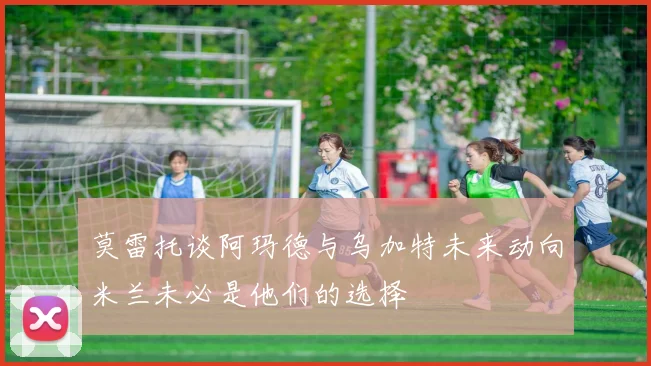 莫雷托谈阿玛德与乌加特未来动向米兰未必是他们的选择