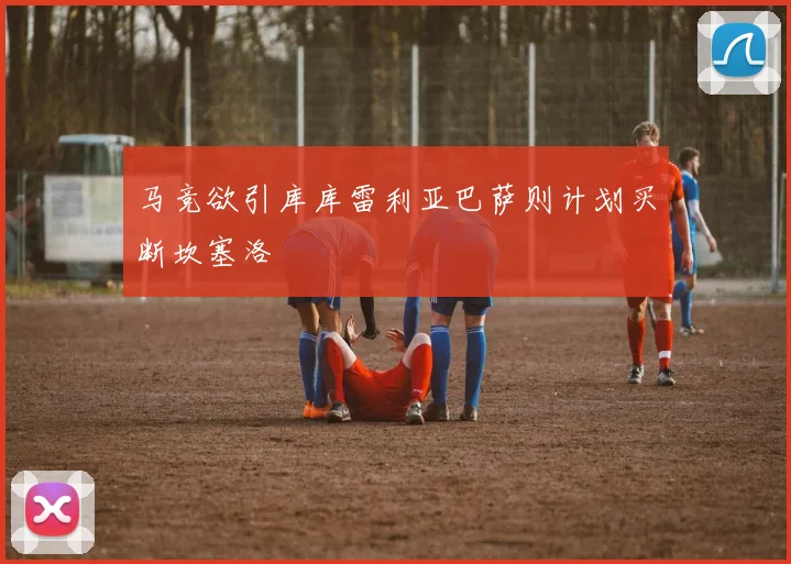 马竞欲引库库雷利亚巴萨则计划买断坎塞洛