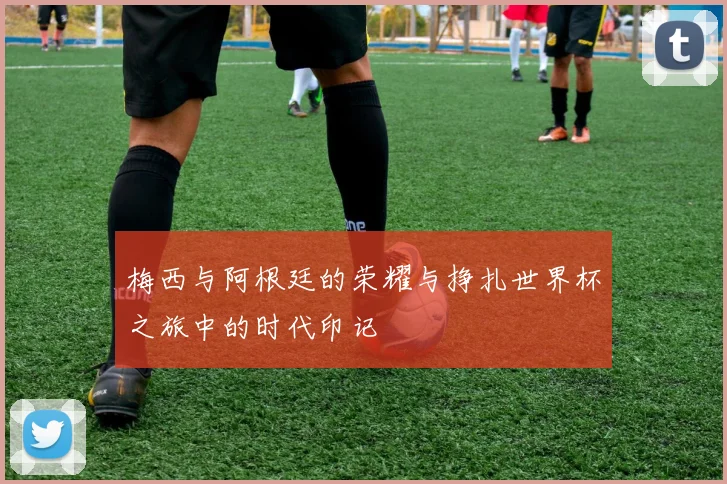 梅西与阿根廷的荣耀与挣扎世界杯之旅中的时代印记