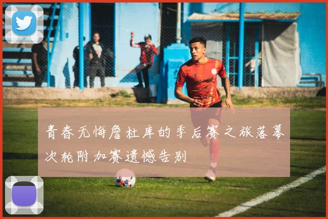 青春无悔詹杜库的季后赛之旅落幕次轮附加赛遗憾告别