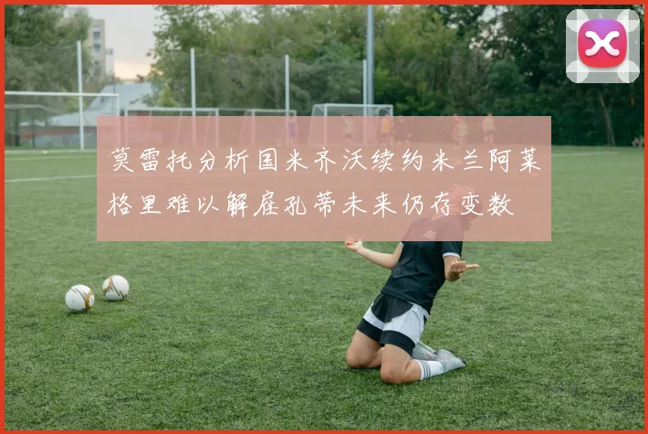 莫雷托分析国米齐沃续约米兰阿莱格里难以解雇孔蒂未来仍存变数