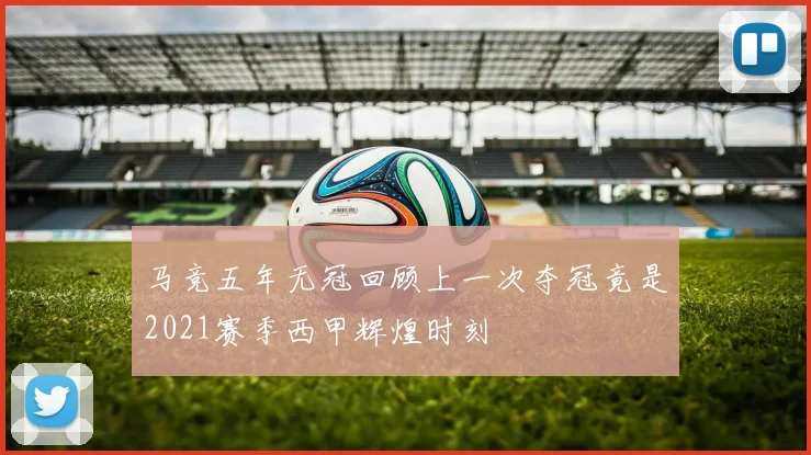 马竞五年无冠回顾上一次夺冠竟是2021赛季西甲辉煌时刻