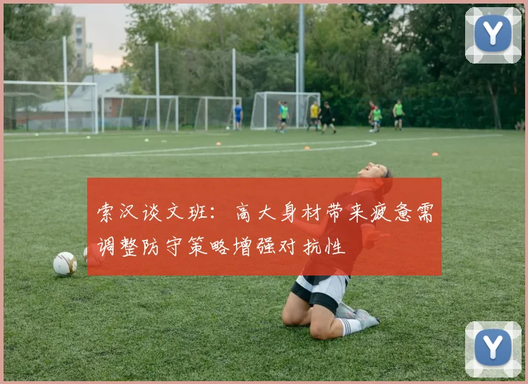 索汉谈文班：高大身材带来疲惫需调整防守策略增强对抗性