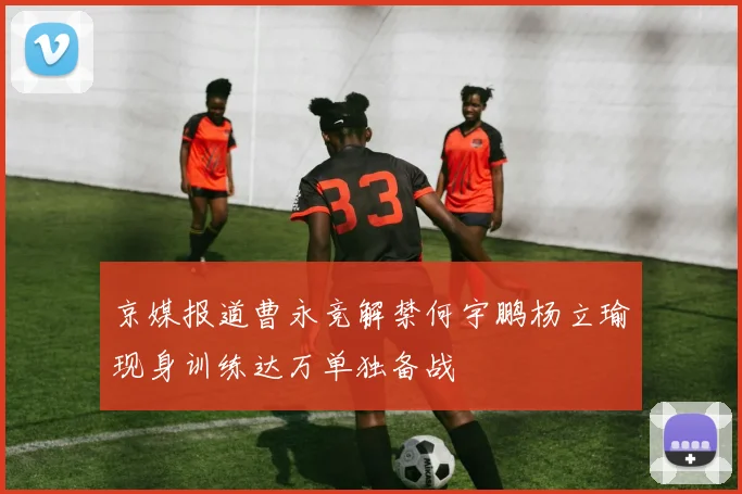 京媒报道曹永竞解禁何宇鹏杨立瑜现身训练达万单独备战