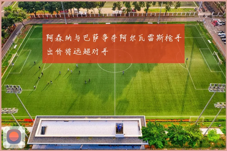 阿森纳与巴萨争夺阿尔瓦雷斯枪手出价将远超对手