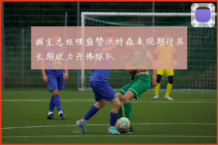 掘金总经理盛赞沃特森表现期待其长期效力丹佛球队