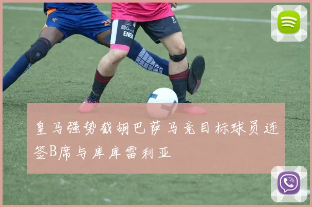 皇马强势截胡巴萨马竞目标球员连签B席与库库雷利亚