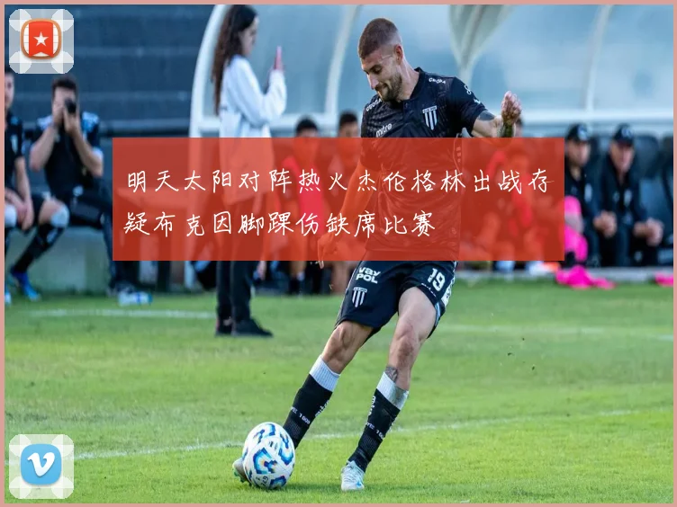 明天太阳对阵热火杰伦格林出战存疑布克因脚踝伤缺席比赛