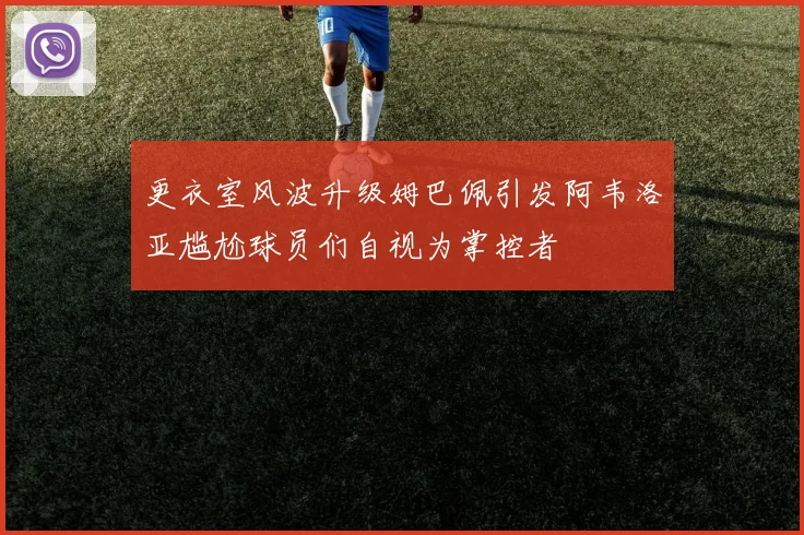 更衣室风波升级姆巴佩引发阿韦洛亚尴尬球员们自视为掌控者